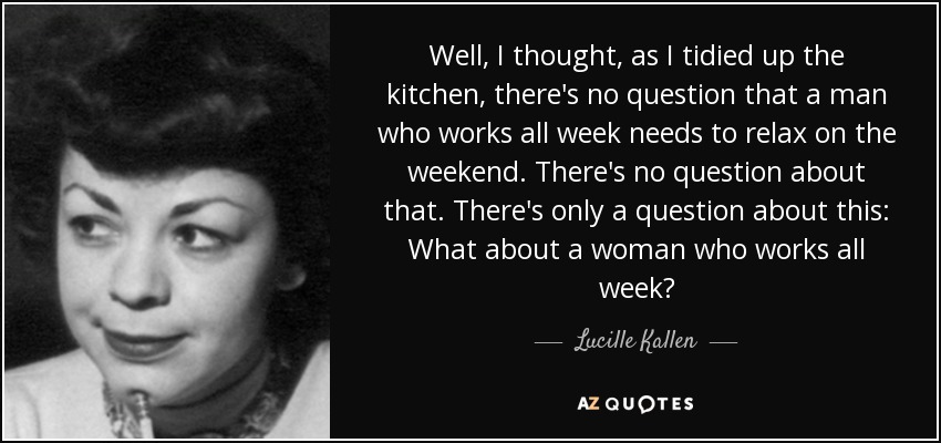 Well, I thought, as I tidied up the kitchen, there's no question that a man who works all week needs to relax on the weekend. There's no question about that. There's only a question about this: What about a woman who works all week? - Lucille Kallen