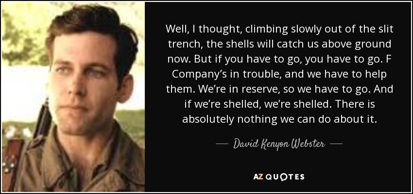 Well, I thought, climbing slowly out of the slit trench, the shells will catch us above ground now. But if you have to go, you have to go. F Company’s in trouble, and we have to help them. We’re in reserve, so we have to go. And if we’re shelled, we’re shelled. There is absolutely nothing we can do about it. - David Kenyon Webster