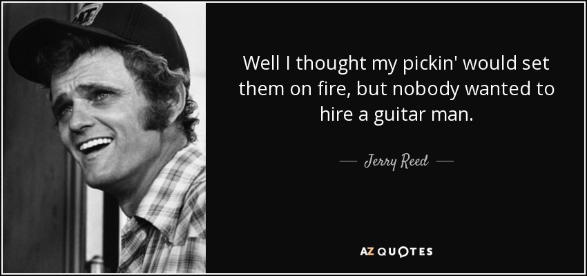 Well I thought my pickin' would set them on fire, but nobody wanted to hire a guitar man. - Jerry Reed