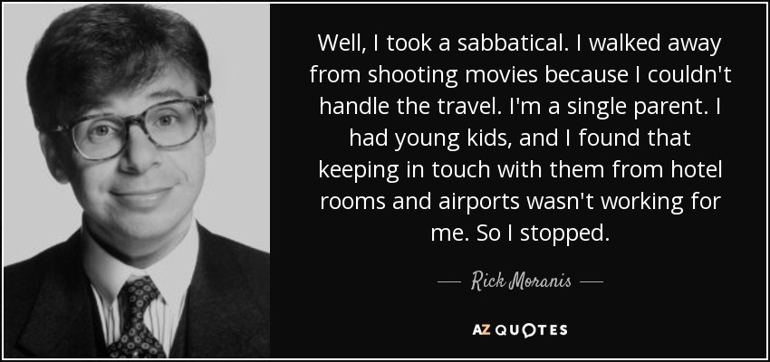 Well, I took a sabbatical. I walked away from shooting movies because I couldn't handle the travel. I'm a single parent. I had young kids, and I found that keeping in touch with them from hotel rooms and airports wasn't working for me. So I stopped. - Rick Moranis