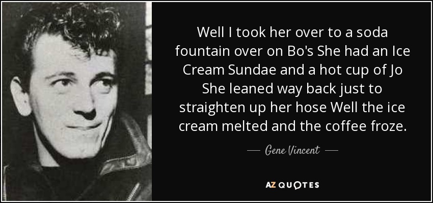 Well I took her over to a soda fountain over on Bo's She had an Ice Cream Sundae and a hot cup of Jo She leaned way back just to straighten up her hose Well the ice cream melted and the coffee froze. - Gene Vincent