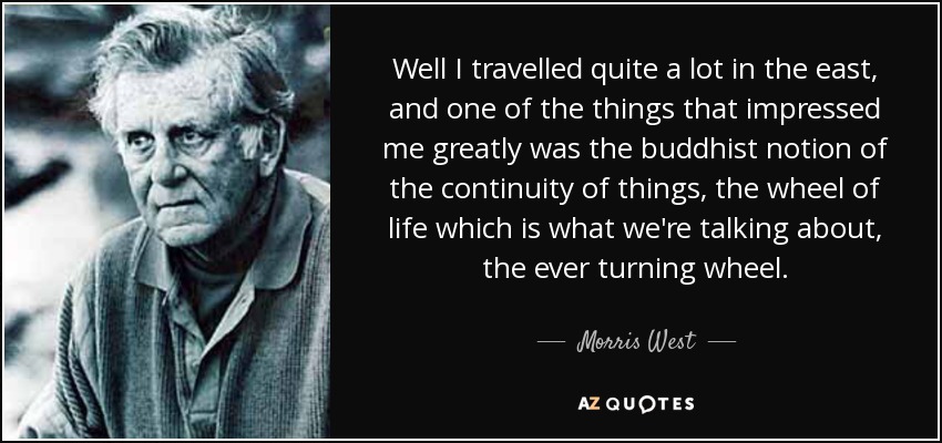 Well I travelled quite a lot in the east, and one of the things that impressed me greatly was the buddhist notion of the continuity of things, the wheel of life which is what we're talking about, the ever turning wheel. - Morris West