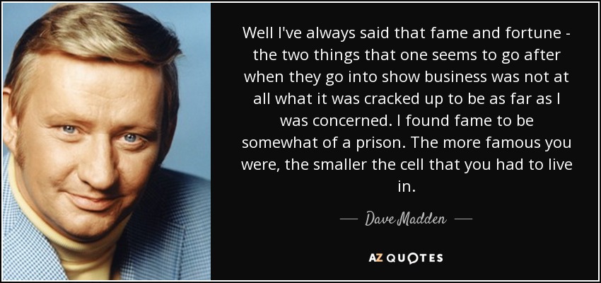 Well I've always said that fame and fortune - the two things that one seems to go after when they go into show business was not at all what it was cracked up to be as far as I was concerned. I found fame to be somewhat of a prison. The more famous you were, the smaller the cell that you had to live in. - Dave Madden