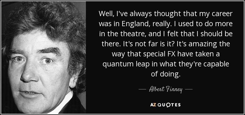 Well, I've always thought that my career was in England, really. I used to do more in the theatre, and I felt that I should be there. It's not far is it? It's amazing the way that special FX have taken a quantum leap in what they're capable of doing. - Albert Finney