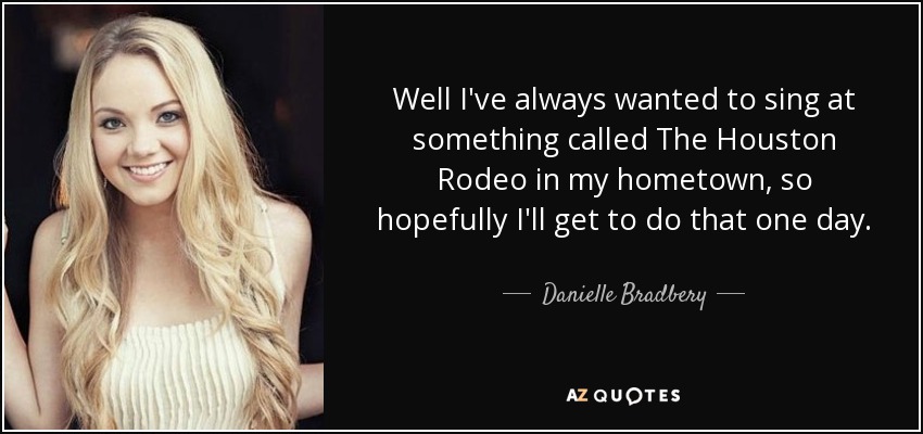 Well I've always wanted to sing at something called The Houston Rodeo in my hometown, so hopefully I'll get to do that one day. - Danielle Bradbery