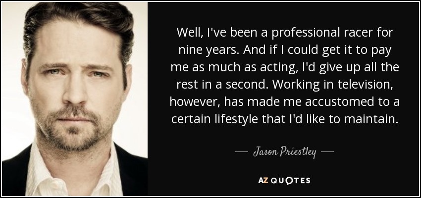 Well, I've been a professional racer for nine years. And if I could get it to pay me as much as acting, I'd give up all the rest in a second. Working in television, however, has made me accustomed to a certain lifestyle that I'd like to maintain. - Jason Priestley