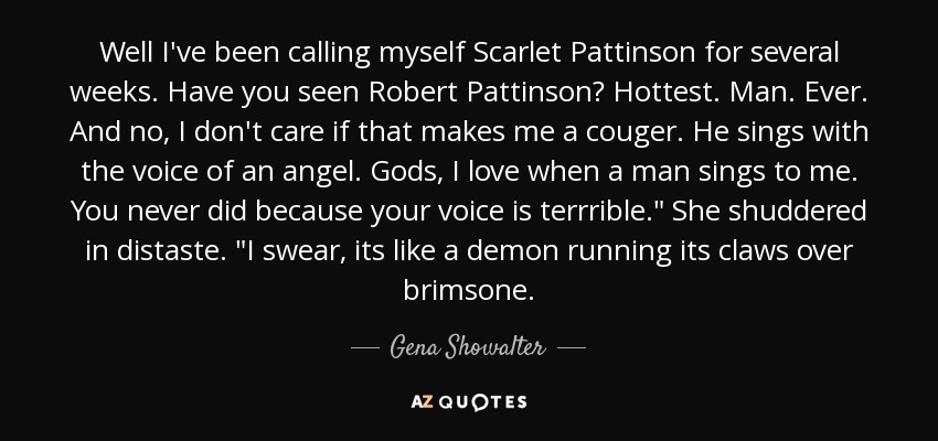 Well I've been calling myself Scarlet Pattinson for several weeks. Have you seen Robert Pattinson? Hottest. Man. Ever. And no, I don't care if that makes me a couger. He sings with the voice of an angel. Gods, I love when a man sings to me. You never did because your voice is terrrible.