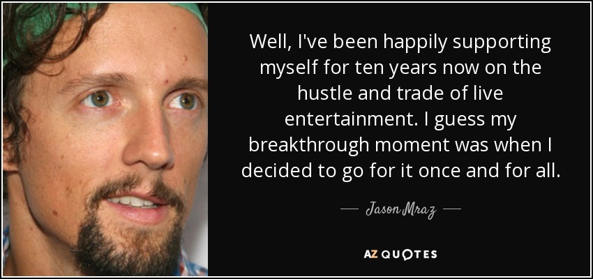 Well, I've been happily supporting myself for ten years now on the hustle and trade of live entertainment. I guess my breakthrough moment was when I decided to go for it once and for all. - Jason Mraz