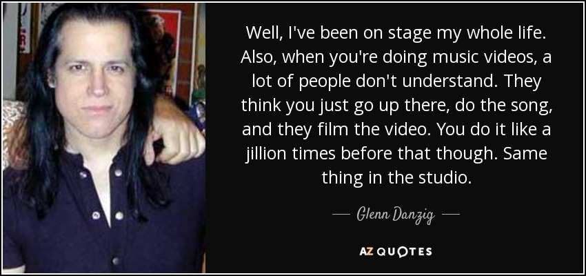 Well, I've been on stage my whole life. Also, when you're doing music videos, a lot of people don't understand. They think you just go up there, do the song, and they film the video. You do it like a jillion times before that though. Same thing in the studio. - Glenn Danzig
