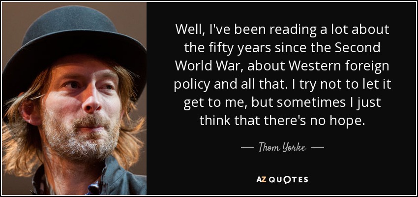 Well, I've been reading a lot about the fifty years since the Second World War, about Western foreign policy and all that. I try not to let it get to me, but sometimes I just think that there's no hope. - Thom Yorke