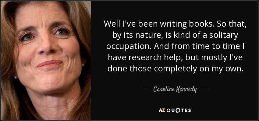 Well I've been writing books. So that, by its nature, is kind of a solitary occupation. And from time to time I have research help, but mostly I've done those completely on my own. - Caroline Kennedy