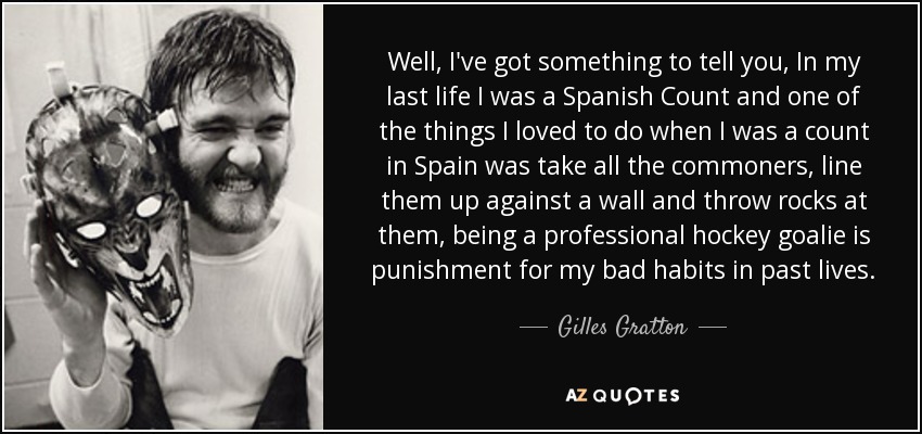 Well, I've got something to tell you, In my last life I was a Spanish Count and one of the things I loved to do when I was a count in Spain was take all the commoners, line them up against a wall and throw rocks at them, being a professional hockey goalie is punishment for my bad habits in past lives. - Gilles Gratton