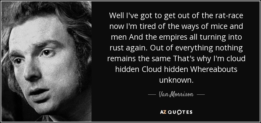 Well I've got to get out of the rat-race now I'm tired of the ways of mice and men And the empires all turning into rust again. Out of everything nothing remains the same That's why I'm cloud hidden Cloud hidden Whereabouts unknown. - Van Morrison