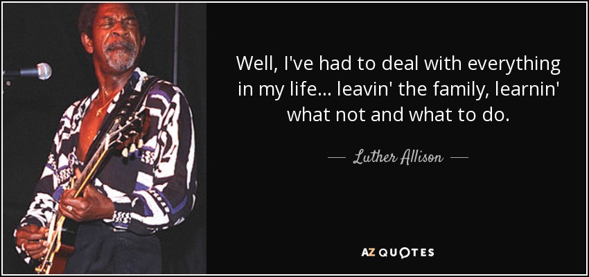 Well, I've had to deal with everything in my life... leavin' the family, learnin' what not and what to do. - Luther Allison