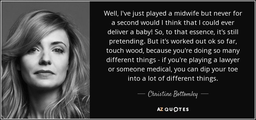 Well, I've just played a midwife but never for a second would I think that I could ever deliver a baby! So, to that essence, it's still pretending. But it's worked out ok so far, touch wood, because you're doing so many different things - if you're playing a lawyer or someone medical, you can dip your toe into a lot of different things. - Christine Bottomley