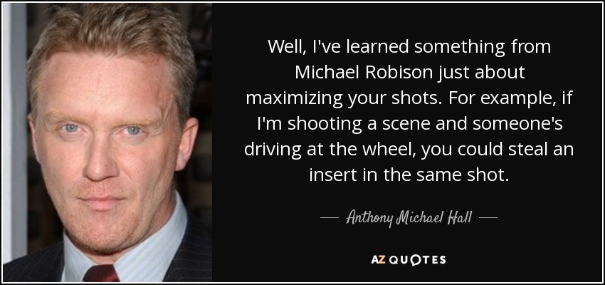 Well, I've learned something from Michael Robison just about maximizing your shots. For example, if I'm shooting a scene and someone's driving at the wheel, you could steal an insert in the same shot. - Anthony Michael Hall