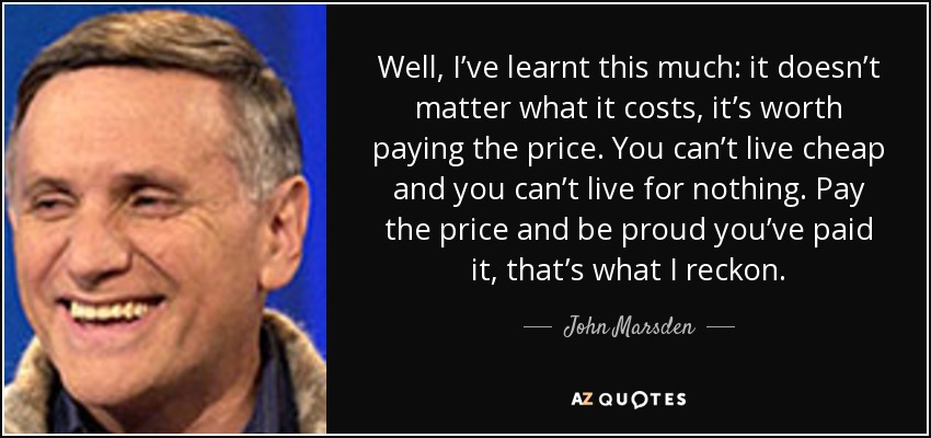 Well, I’ve learnt this much: it doesn’t matter what it costs, it’s worth paying the price. You can’t live cheap and you can’t live for nothing. Pay the price and be proud you’ve paid it, that’s what I reckon. - John Marsden