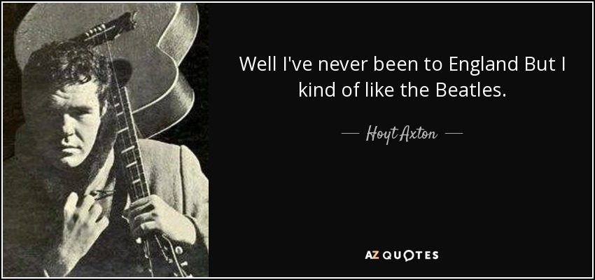 Well I've never been to England But I kind of like the Beatles. - Hoyt Axton