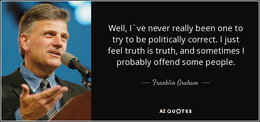 Well, I`ve never really been one to try to be politically correct. I just feel truth is truth, and sometimes I probably offend some people. - Franklin Graham