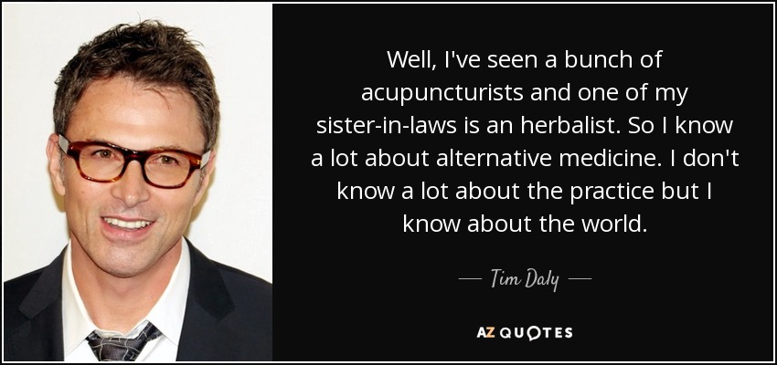 Well, I've seen a bunch of acupuncturists and one of my sister-in-laws is an herbalist. So I know a lot about alternative medicine. I don't know a lot about the practice but I know about the world. - Tim Daly