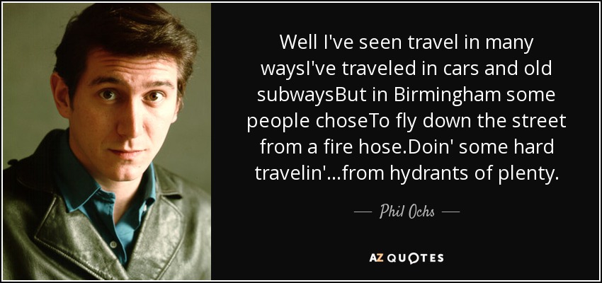 Well I've seen travel in many waysI've traveled in cars and old subwaysBut in Birmingham some people choseTo fly down the street from a fire hose.Doin' some hard travelin'...from hydrants of plenty. - Phil Ochs