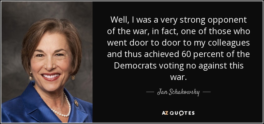 Well, I was a very strong opponent of the war, in fact, one of those who went door to door to my colleagues and thus achieved 60 percent of the Democrats voting no against this war. - Jan Schakowsky