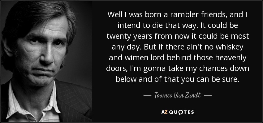 Well I was born a rambler friends, and I intend to die that way. It could be twenty years from now it could be most any day. But if there ain't no whiskey and wimen lord behind those heavenly doors, I'm gonna take my chances down below and of that you can be sure. - Townes Van Zandt