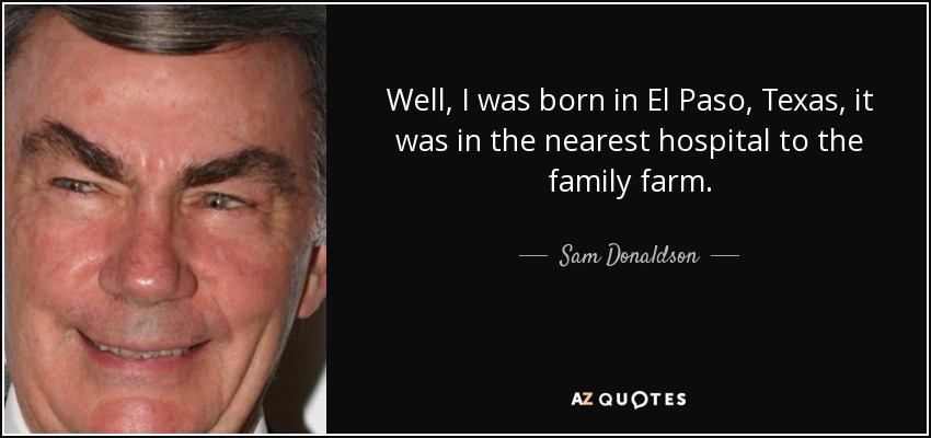 Well, I was born in El Paso, Texas, it was in the nearest hospital to the family farm. - Sam Donaldson