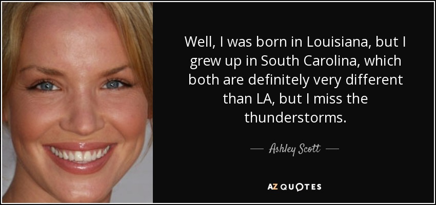 Well, I was born in Louisiana, but I grew up in South Carolina, which both are definitely very different than LA, but I miss the thunderstorms. - Ashley Scott