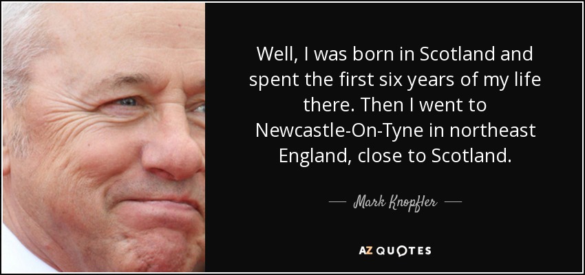 Well, I was born in Scotland and spent the first six years of my life there. Then I went to Newcastle-On-Tyne in northeast England, close to Scotland. - Mark Knopfler