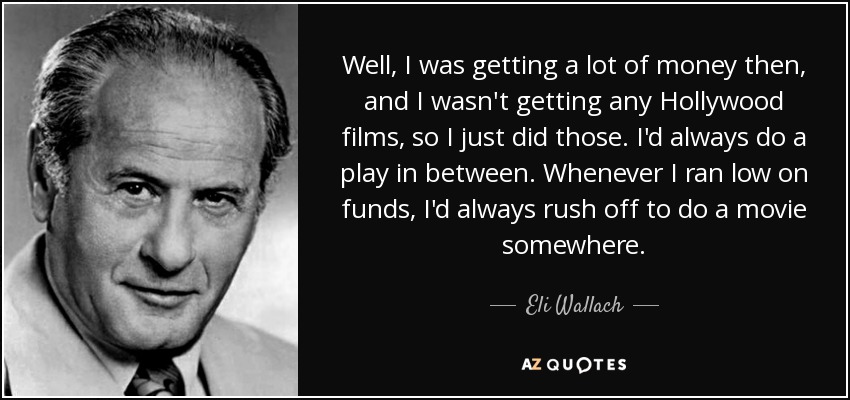 Well, I was getting a lot of money then, and I wasn't getting any Hollywood films, so I just did those. I'd always do a play in between. Whenever I ran low on funds, I'd always rush off to do a movie somewhere. - Eli Wallach