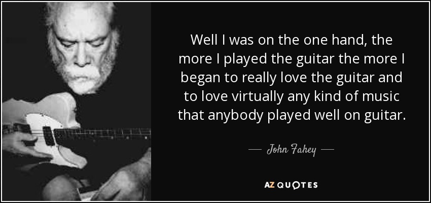 Well I was on the one hand, the more I played the guitar the more I began to really love the guitar and to love virtually any kind of music that anybody played well on guitar. - John Fahey