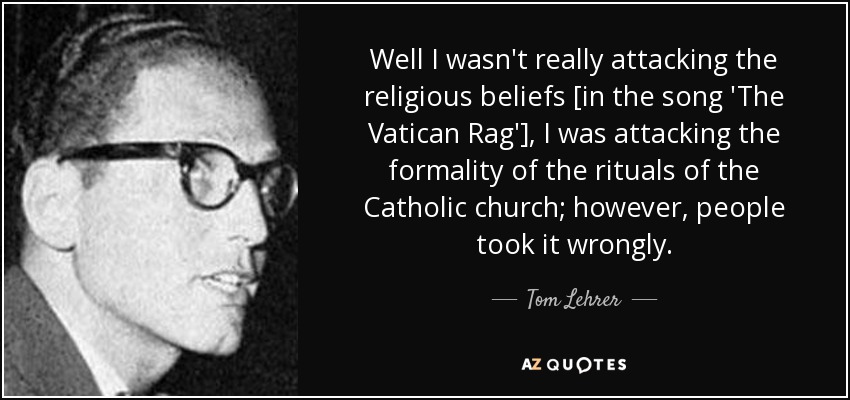 Well I wasn't really attacking the religious beliefs [in the song 'The Vatican Rag'], I was attacking the formality of the rituals of the Catholic church; however, people took it wrongly. - Tom Lehrer