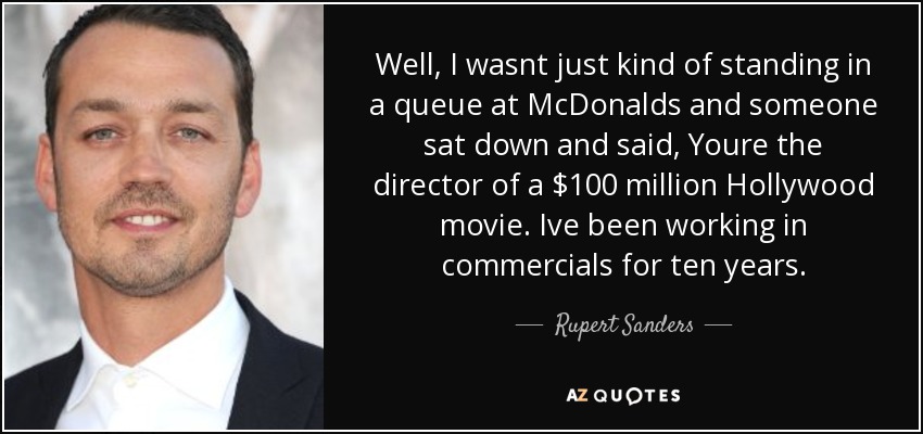 Well, I wasnt just kind of standing in a queue at McDonalds and someone sat down and said, Youre the director of a $100 million Hollywood movie. Ive been working in commercials for ten years. - Rupert Sanders