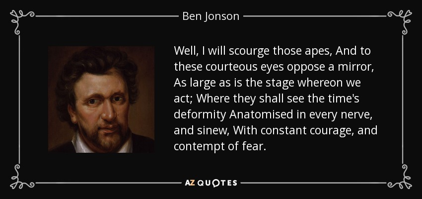 Well, I will scourge those apes, And to these courteous eyes oppose a mirror, As large as is the stage whereon we act; Where they shall see the time's deformity Anatomised in every nerve, and sinew, With constant courage, and contempt of fear. - Ben Jonson