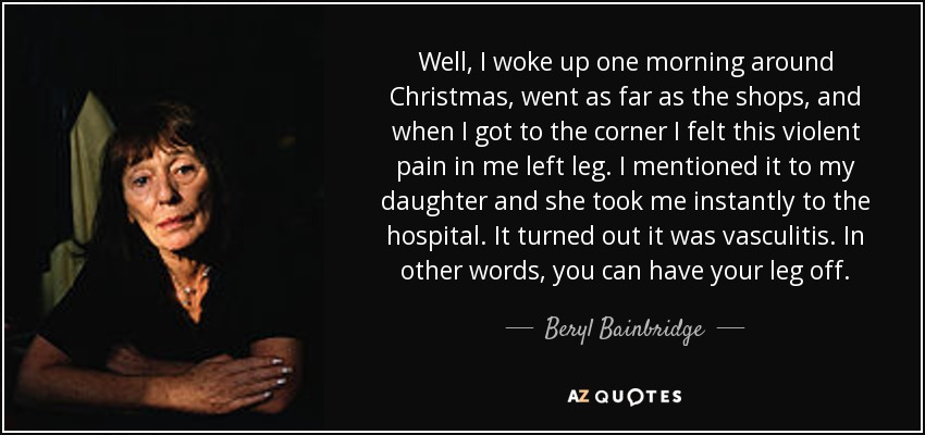 Well, I woke up one morning around Christmas, went as far as the shops, and when I got to the corner I felt this violent pain in me left leg. I mentioned it to my daughter and she took me instantly to the hospital. It turned out it was vasculitis. In other words, you can have your leg off. - Beryl Bainbridge