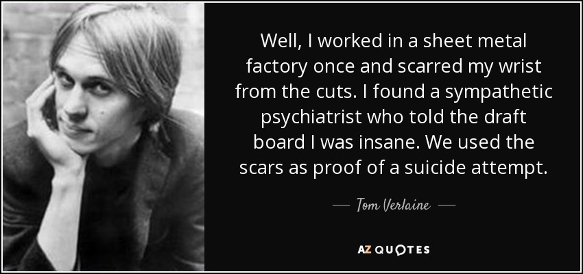 Well, I worked in a sheet metal factory once and scarred my wrist from the cuts. I found a sympathetic psychiatrist who told the draft board I was insane. We used the scars as proof of a suicide attempt. - Tom Verlaine