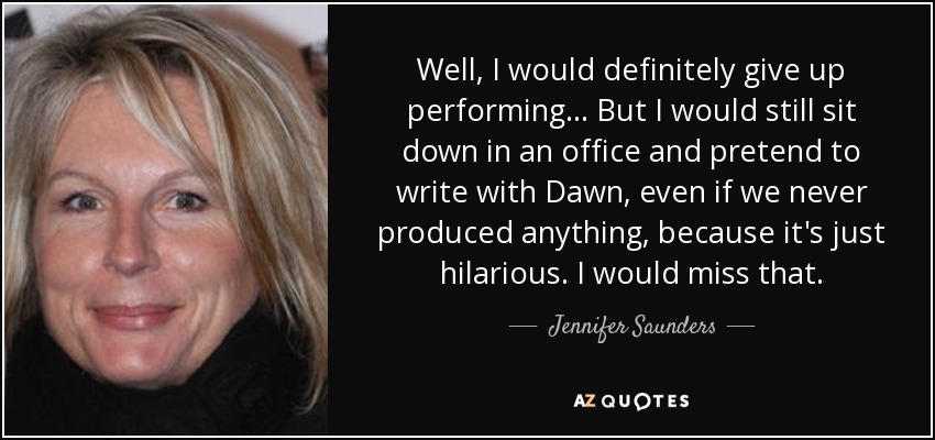 Well, I would definitely give up performing... But I would still sit down in an office and pretend to write with Dawn, even if we never produced anything, because it's just hilarious. I would miss that. - Jennifer Saunders
