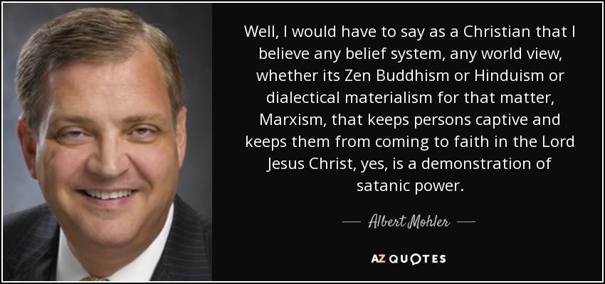 Well, I would have to say as a Christian that I believe any belief system, any world view, whether its Zen Buddhism or Hinduism or dialectical materialism for that matter, Marxism, that keeps persons captive and keeps them from coming to faith in the Lord Jesus Christ, yes, is a demonstration of satanic power. - Albert Mohler