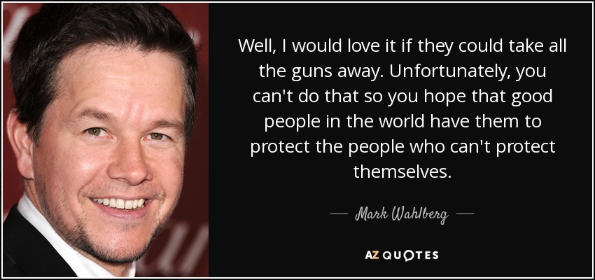 Well, I would love it if they could take all the guns away. Unfortunately, you can't do that so you hope that good people in the world have them to protect the people who can't protect themselves. - Mark Wahlberg
