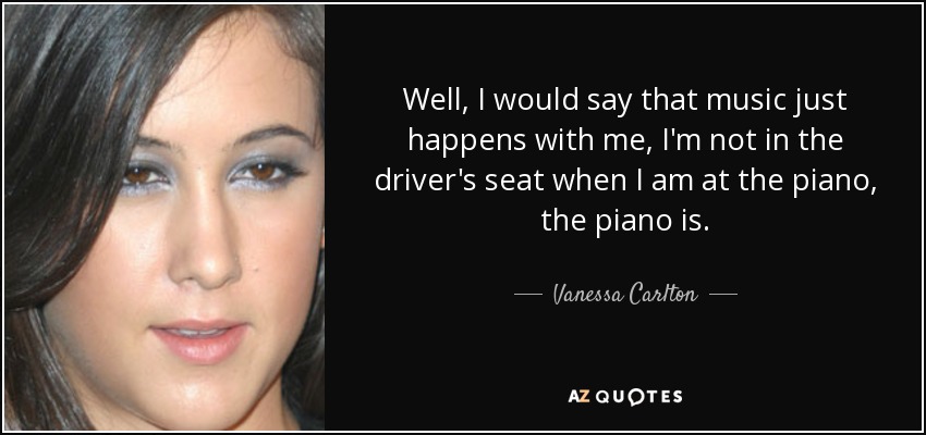 Well, I would say that music just happens with me, I'm not in the driver's seat when I am at the piano, the piano is. - Vanessa Carlton