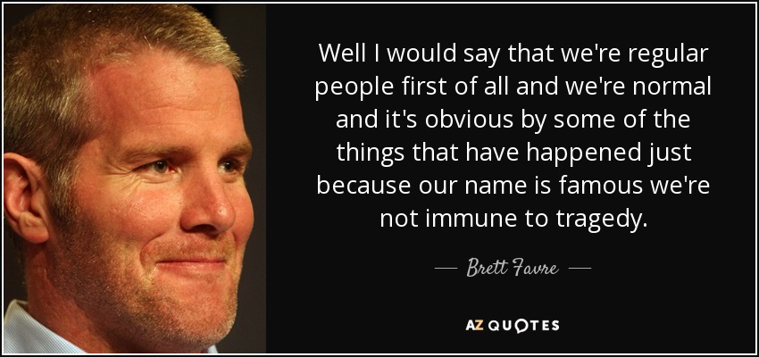 Well I would say that we're regular people first of all and we're normal and it's obvious by some of the things that have happened just because our name is famous we're not immune to tragedy. - Brett Favre