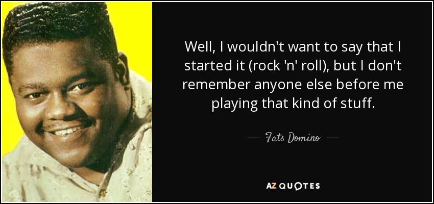 Well, I wouldn't want to say that I started it (rock 'n' roll), but I don't remember anyone else before me playing that kind of stuff. - Fats Domino