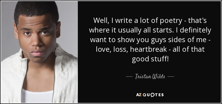 Well, I write a lot of poetry - that's where it usually all starts. I definitely want to show you guys sides of me - love, loss, heartbreak - all of that good stuff! - Tristan Wilds