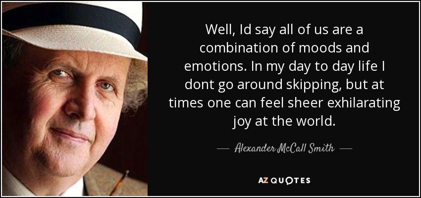 Well, Id say all of us are a combination of moods and emotions. In my day to day life I dont go around skipping, but at times one can feel sheer exhilarating joy at the world. - Alexander McCall Smith