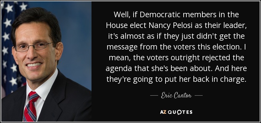 Well, if Democratic members in the House elect Nancy Pelosi as their leader, it's almost as if they just didn't get the message from the voters this election. I mean, the voters outright rejected the agenda that she's been about. And here they're going to put her back in charge. - Eric Cantor
