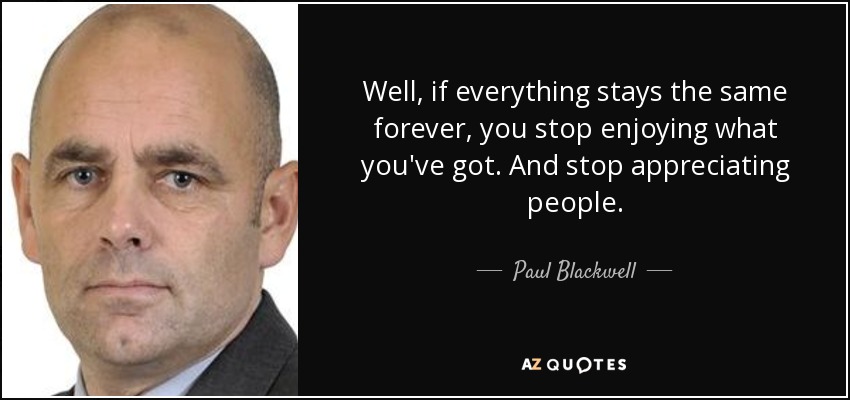Well, if everything stays the same forever, you stop enjoying what you've got. And stop appreciating people. - Paul Blackwell