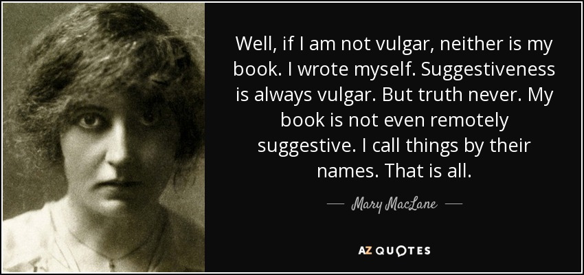 Well, if I am not vulgar, neither is my book. I wrote myself. Suggestiveness is always vulgar. But truth never. My book is not even remotely suggestive. I call things by their names. That is all. - Mary MacLane