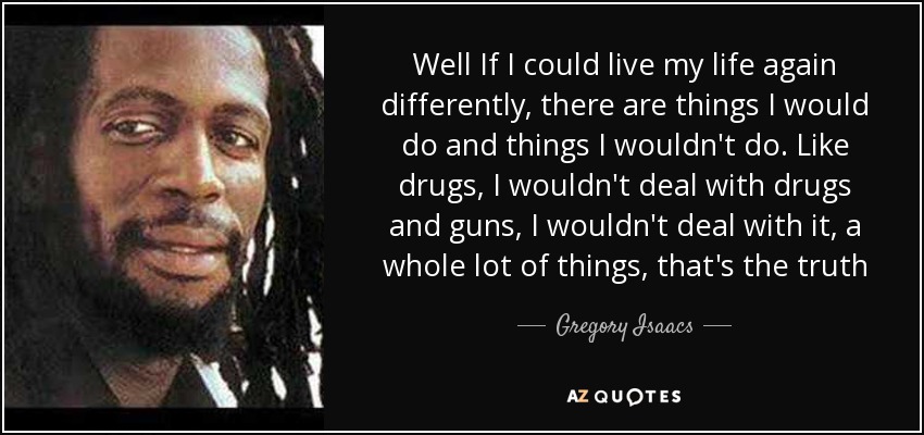 Well If I could live my life again differently, there are things I would do and things I wouldn't do. Like drugs, I wouldn't deal with drugs and guns, I wouldn't deal with it, a whole lot of things, that's the truth - Gregory Isaacs
