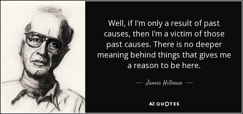 Well, if I'm only a result of past causes, then I'm a victim of those past causes. There is no deeper meaning behind things that gives me a reason to be here. - James Hillman